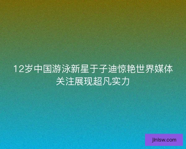 12岁中国游泳新星于子迪惊艳世界媒体关注展现超凡实力