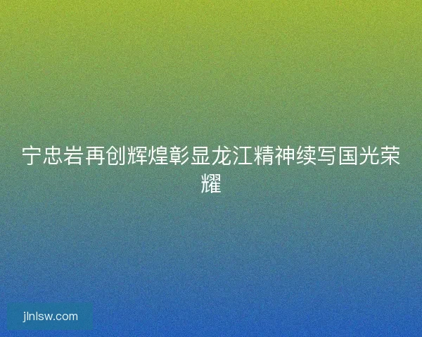 宁忠岩再创辉煌彰显龙江精神续写国光荣耀
