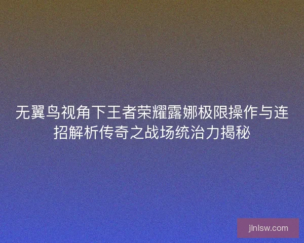 无翼鸟视角下王者荣耀露娜极限操作与连招解析传奇之战场统治力揭秘