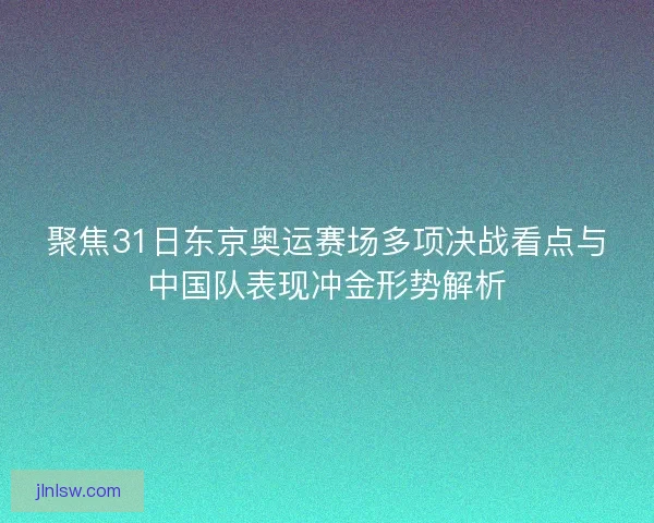 聚焦31日东京奥运赛场多项决战看点与中国队表现冲金形势解析